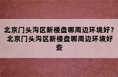 北京门头沟区新楼盘哪周边环境好？ 北京门头沟区新楼盘哪周边环境好些